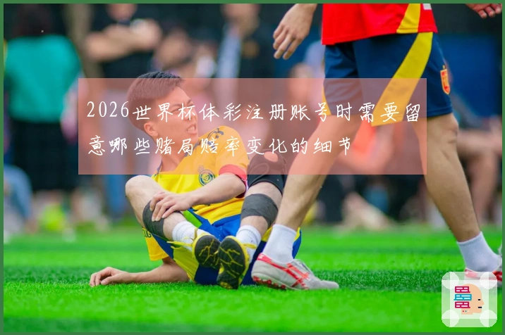 2026世界杯体彩注册账号时需要留意哪些赌局赔率变化的细节